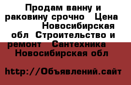 Продам ванну и раковину срочно › Цена ­ 6 000 - Новосибирская обл. Строительство и ремонт » Сантехника   . Новосибирская обл.